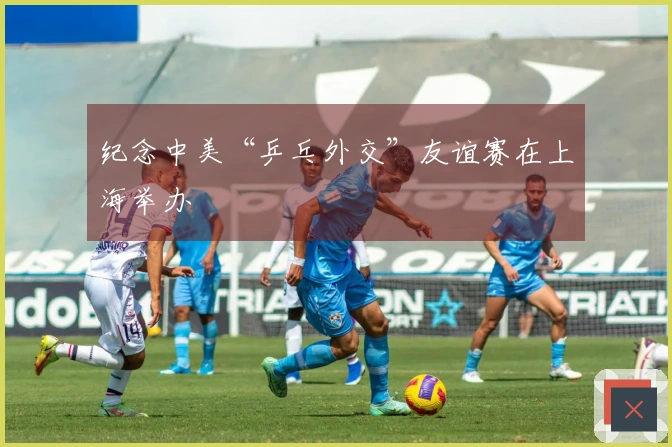 纪念中美“乒乓外交”友谊赛在上海举办