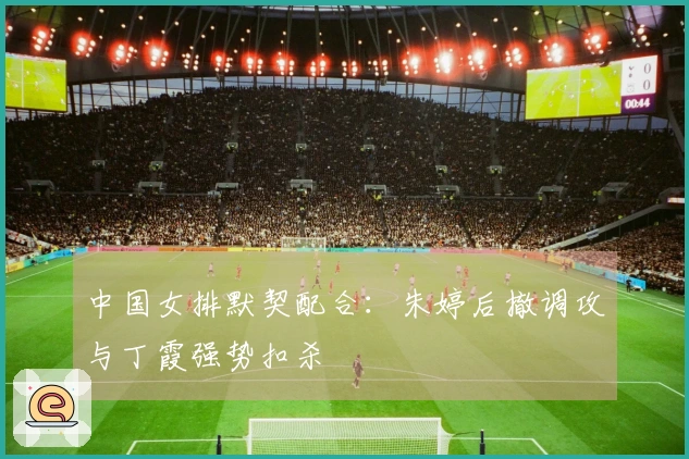 中国女排默契配合：朱婷后撤调攻与丁霞强势扣杀