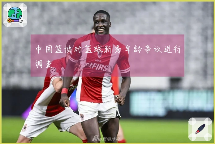 中国篮协对篮球新秀年龄争议进行调查
