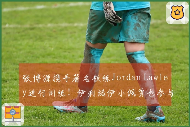 张博源携手著名教练Jordan Lawley进行训练！伊利诺伊小佩贾也参与其中