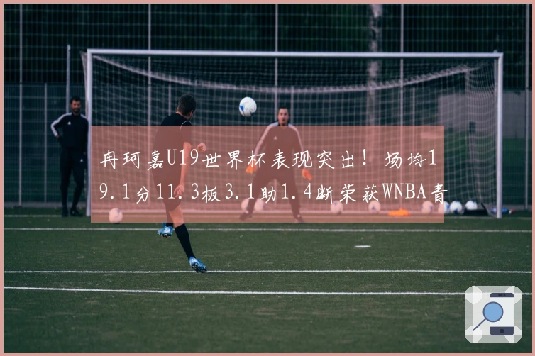 冉珂嘉U19世界杯表现突出！场均19.1分11.3板3.1助1.4断荣获WNBA青睐