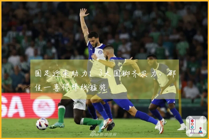 国足迎来助力：3大国脚齐发力，邵佳一喜得锋线猛将