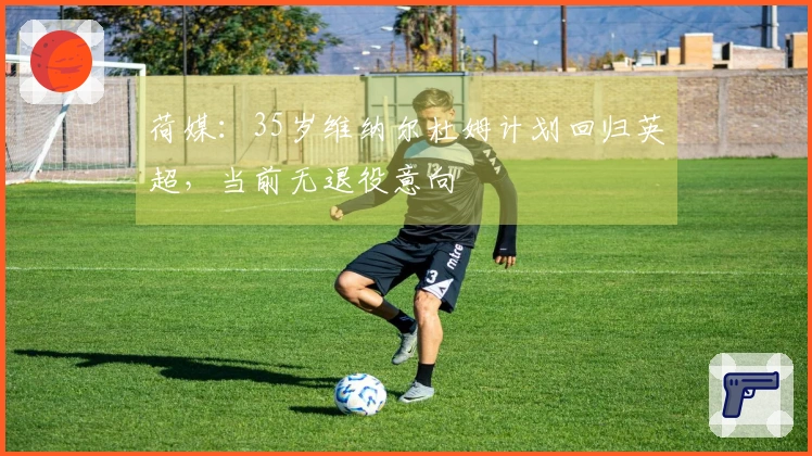 荷媒：35岁维纳尔杜姆计划回归英超，当前无退役意向
