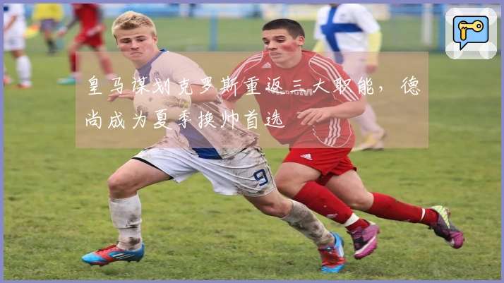 皇马谋划克罗斯重返三大职能，德尚成为夏季换帅首选