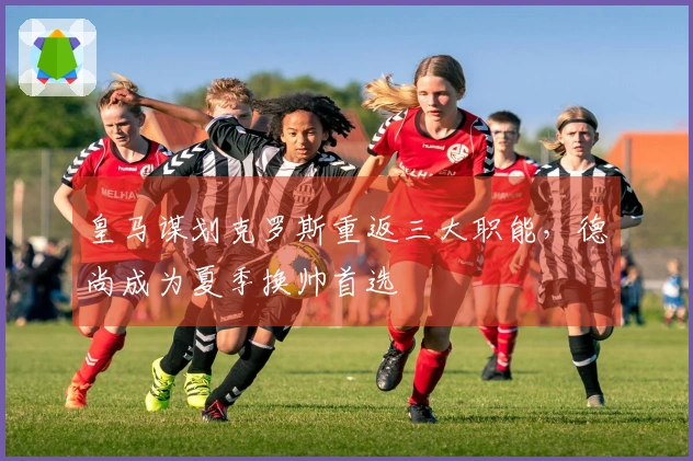 皇马谋划克罗斯重返三大职能，德尚成为夏季换帅首选
