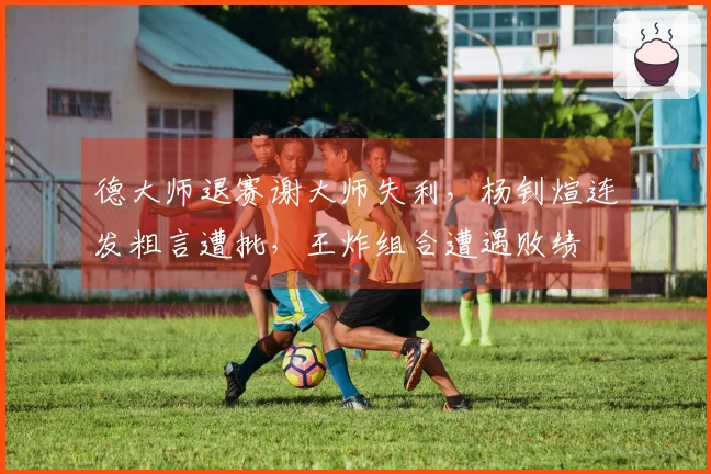 德大师退赛谢大师失利，杨钊煊连发粗言遭批，王炸组合遭遇败绩