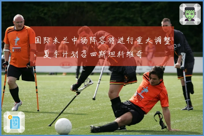 国际米兰中场阵容将进行重大调整，夏季计划召回斯坦科维奇