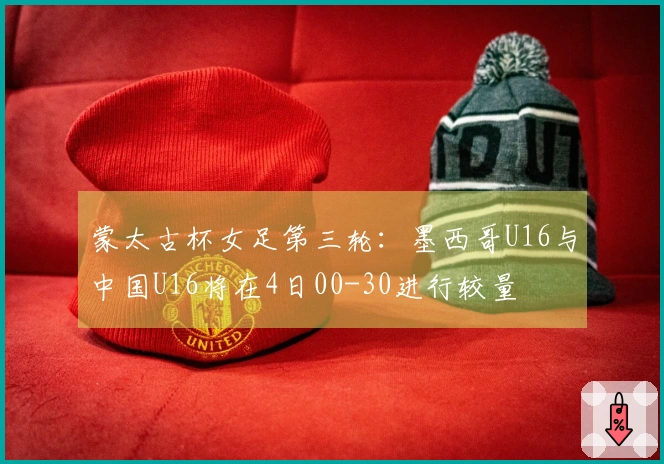蒙太古杯女足第三轮：墨西哥U16与中国U16将在4日00-30进行较量