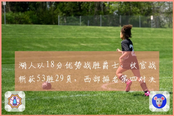 湖人以18分优势战胜爵士，收官战斩获53胜29负，西部排名第四对决火箭