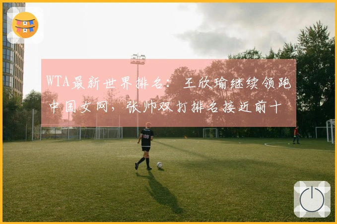 WTA最新世界排名：王欣瑜继续领跑中国女网，张帅双打排名接近前十