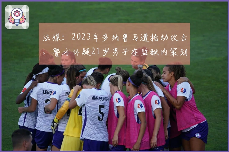 法媒：2023年多纳鲁马遭抢劫攻击，警方怀疑21岁男子在监狱内策划