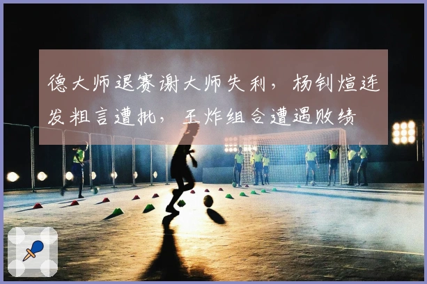 德大师退赛谢大师失利，杨钊煊连发粗言遭批，王炸组合遭遇败绩