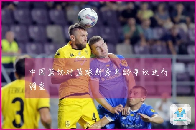中国篮协对篮球新秀年龄争议进行调查