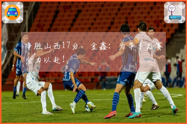 净胜山西17分，金鑫：为争季后赛全力以赴！