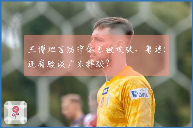 王博坦言防守体系被攻破，粤迷：还有脸谈广东摔跤？