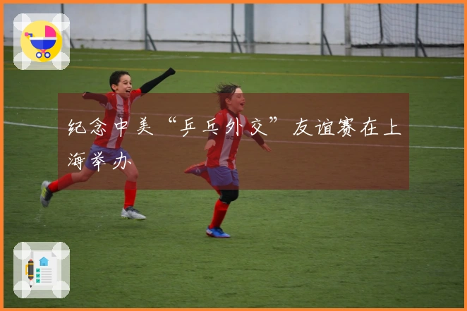 纪念中美“乒乓外交”友谊赛在上海举办