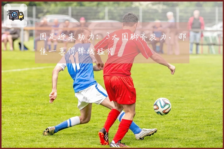 国足迎来助力：3大国脚齐发力，邵佳一喜得锋线猛将