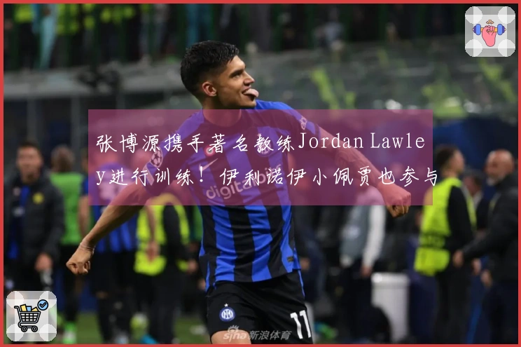 张博源携手著名教练Jordan Lawley进行训练！伊利诺伊小佩贾也参与其中
